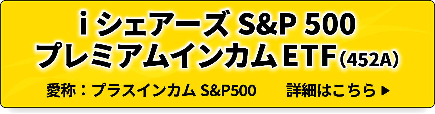 iシェアーズ S&P 500 プレミアムインカム ETF (452A) 愛称：プラスインカム S&P500 詳細はこちら