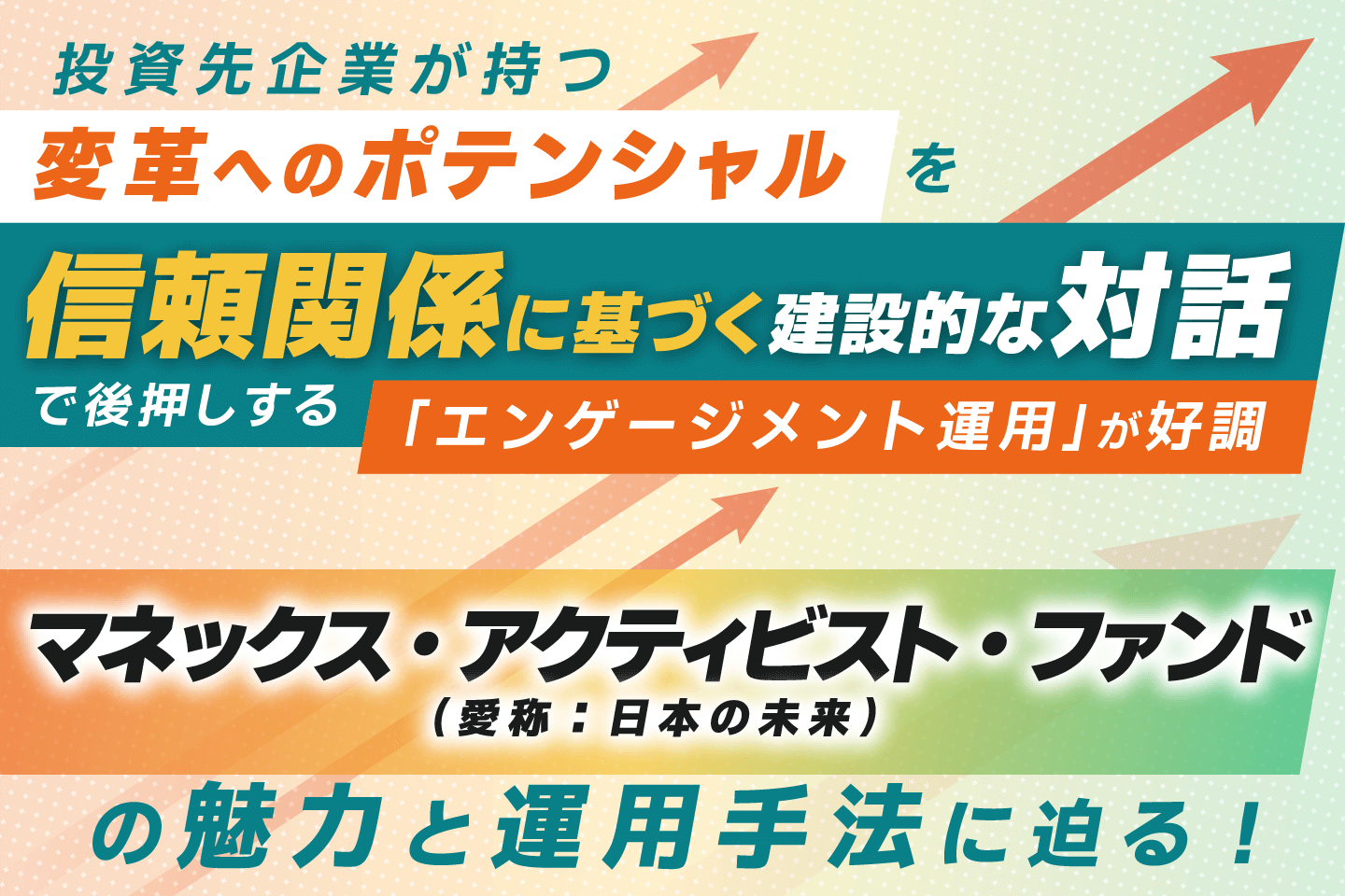 投資先企業が持つ変革へのポテンシャルを「信頼関係に基づく建設的な対話」で後押しする「エンゲージメント運用」が好調 マネックス・アクティビスト・ファンド（愛称：日本の未来）の魅力と運用手法に迫る！